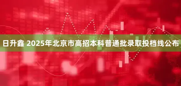 日升鑫 2025年北京市高招本科普通批录取投档线公布