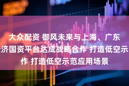 大众配资 御风未来与上海、广东两地低空经济国资平台达成战略合作 打造低空示范应用场景