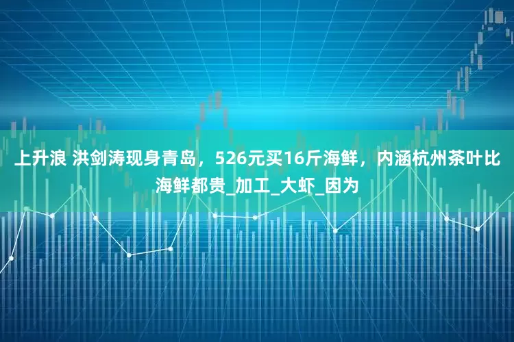 上升浪 洪剑涛现身青岛，526元买16斤海鲜，内涵杭州茶叶比海鲜都贵_加工_大虾_因为