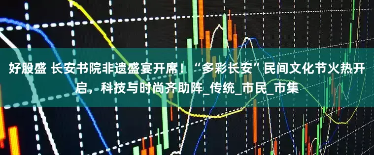 好股盛 长安书院非遗盛宴开席！“多彩长安”民间文化节火热开启，科技与时尚齐助阵_传统_市民_市集