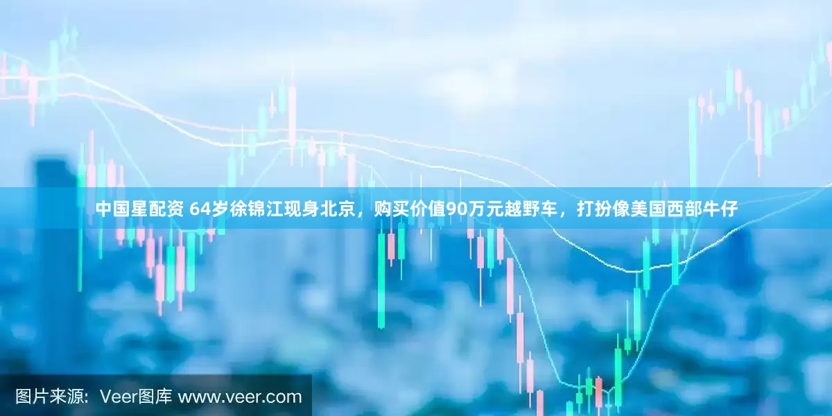 中国星配资 64岁徐锦江现身北京，购买价值90万元越野车，打扮像美国西部牛仔