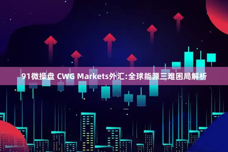 91微操盘 CWG Markets外汇:全球能源三难困局解析