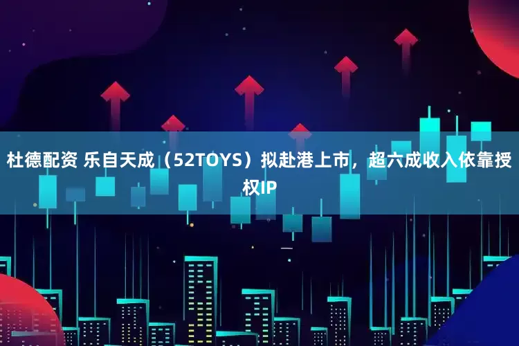 杜德配资 乐自天成（52TOYS）拟赴港上市，超六成收入依靠授权IP