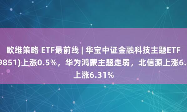 欧维策略 ETF最前线 | 华宝中证金融科技主题ETF(159851)上涨0.5%，华为鸿蒙主题走弱，北信源上涨6.31%