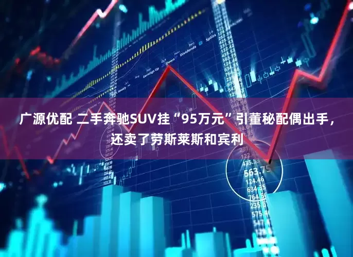 广源优配 二手奔驰SUV挂“95万元”引董秘配偶出手，还卖了劳斯莱斯和宾利