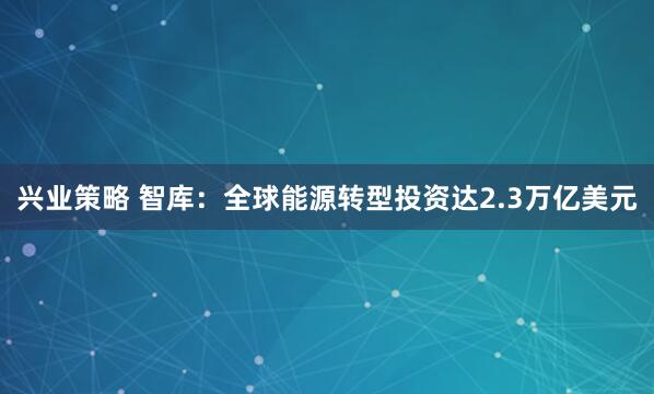 兴业策略 智库：全球能源转型投资达2.3万亿美元