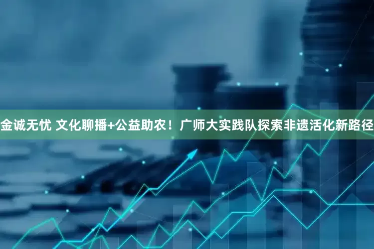 金诚无忧 文化聊播+公益助农！广师大实践队探索非遗活化新路径